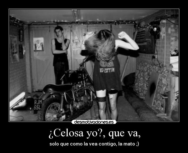 ¿Celosa yo?, que va, - solo que como la vea contigo, la mato ;)