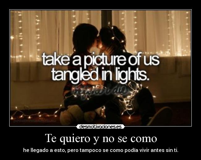 Te quiero y no se como - he llegado a esto, pero tampoco se como podía vivir antes sin ti.