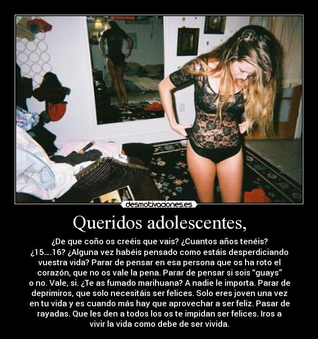 Queridos adolescentes, - ¿De que coño os creéis que vais? ¿Cuantos años tenéis?
¿15….16? ¿Alguna vez habéis pensado como estáis desperdiciando
vuestra vida? Parar de pensar en esa persona que os ha roto el
corazón, que no os vale la pena. Parar de pensar si sois “guays”
o no. Vale, si. ¿Te as fumado marihuana? A nadie le importa. Parar de
deprimiros, que solo necesitáis ser felices. Solo eres joven una vez
en tu vida y es cuando más hay que aprovechar a ser feliz. Pasar de
rayadas. Que les den a todos los os te impidan ser felices. Iros a
vivir la vida como debe de ser vivida.