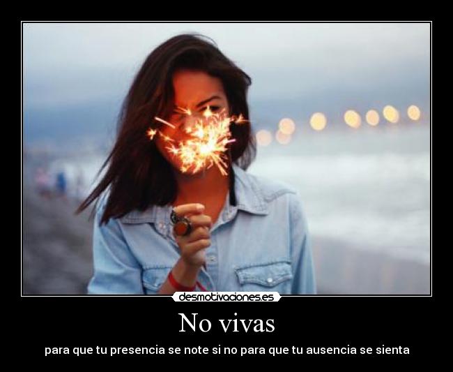 No vivas - para que tu presencia se note si no para que tu ausencia se sienta
