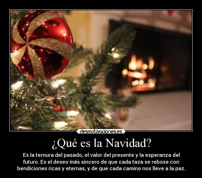 ¿Qué es la Navidad? - Es la ternura del pasado, el valor del presente y la esperanza del
futuro. Es el deseo más sincero de que cada taza se rebose con
bendiciones ricas y eternas, y de que cada camino nos lleve a la paz.