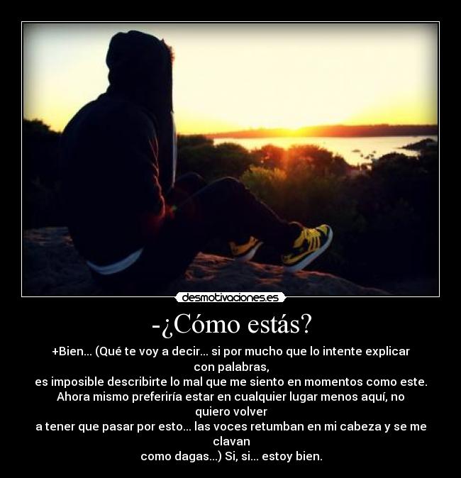 -¿Cómo estás? - +Bien... (Qué te voy a decir... si por mucho que lo intente explicar
con palabras,
es imposible describirte lo mal que me siento en momentos como este.
Ahora mismo preferiría estar en cualquier lugar menos aquí, no
quiero volver
a tener que pasar por esto... las voces retumban en mi cabeza y se me
clavan
como dagas...) Si, si... estoy bien.