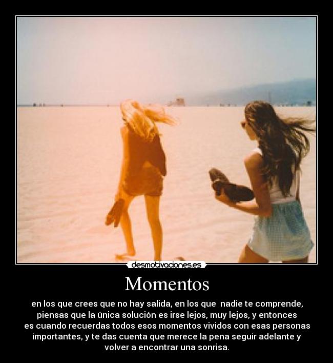 Momentos - en los que crees que no hay salida, en los que  nadie te comprende,
piensas que la única solución es irse lejos, muy lejos, y entonces
es cuando recuerdas todos esos momentos vividos con esas personas
importantes, y te das cuenta que merece la pena seguir adelante y
volver a encontrar una sonrisa.