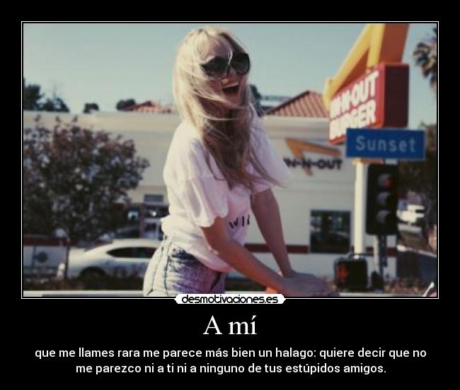 A mí - que me llames rara me parece más bien un halago: quiere decir que no
me parezco ni a ti ni a ninguno de tus estúpidos amigos.