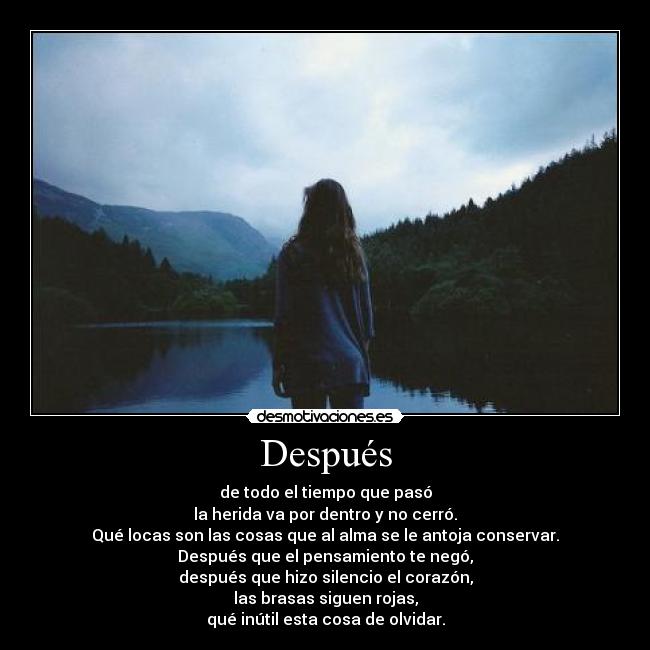 Después - de todo el tiempo que pasó
la herida va por dentro y no cerró.
Qué locas son las cosas que al alma se le antoja conservar.
Después que el pensamiento te negó,
después que hizo silencio el corazón,
las brasas siguen rojas,
qué inútil esta cosa de olvidar.