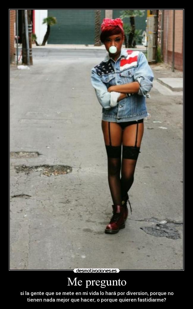 Me pregunto - si la gente que se mete en mi vida lo hará por diversion, porque no
tienen nada mejor que hacer, o porque quieren fastidiarme?