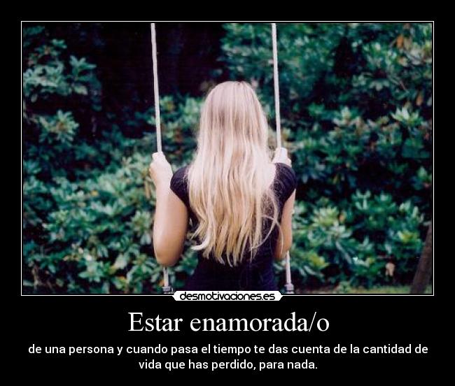 Estar enamorada/o - de una persona y cuando pasa el tiempo te das cuenta de la cantidad de
vida que has perdido, para nada.