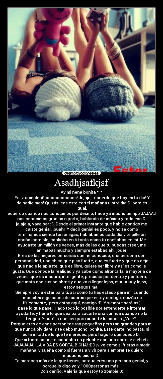 Asadhjsafkjsf - Ay mi nena bonita *_*
¡Feliz cumpleañoooooooooooos! Jajaja, recuerda que hoy es tu dio! Y
de nadie mas! Quizás leas este cartel mañana u otro día D: pero es
igual.
Recuerdo cuando nos conocimos por desmo, hace ya mucho tiempo JAJAAJA
nos conocimos gracias a porta, hablando de música y todo eso D:
jajajaja, vaya par :3. Desde el primer instante que hable contigo me
caíste genial, ¡buah! Y decir genial es poco, y no se como
terminamos siendo tan amigas, hablábamos cada día y te pille un
cariño increíble, confiaba en ti tanto como tu confiabas en mi. Me
ayudaste un millón de veces, más de las que tu puedas creer, me
animabas mucho y siempre estabas ahí, joder!
Eres de las mejores personas que he conocido, una persona con
personalidad, una chica que pisa fuerte, que es fuerte y que no deja
que nadie le aplaste, que es libre, quiere ser libre y así es como le
gusta. Que conoce la realidad y ya sabe como afrontarla la mayoría de
veces, que es madura, inteligente, preciosa por dentro y por fuera,
que mata con sus palabras y que va a llegar lejos, muuuuuuy lejos,
estoy segurísima.
Siempre voy a estar para ti, así como tu has estado para mi, cuando
necesites algo sabes de sobras que estoy contigo, quizás no
físicamente, pero estoy aquí, contigo :D Y siempre será así,
pase lo que pase. Hago todo lo posible por entenderte e intentar
ayudarte, y haría lo que sea para sacarte una sonrisa cuando no la
tengas. Y haré lo que sea para sacarte la sonrisa ¿Vale?
Porque eres de esas personitas tan pequeñas pero tan grandes para mi
que nunca olvidaré. Y te debo mucho, bonita. Este cartel no basta, ni
es la mitad de lo que te mereces, pero hago lo que puedo D:
Que si fuera por mi te mandaba un peluche con una carta e.e eh,eh.
JAJAJAJA. ¡LA VIDA ES CORTA, BICHA! :DD ¡vive como si fueras a morir
mañana, y sueña como si fueras a vivir para siempre! Te quiero
muuucho biicha D:
Te mereces más de lo que tienes, porque eres una persona genial, y
porque lo digo yo y 1000personas más.
Con cariño, Valeria que estoy to zombie D: