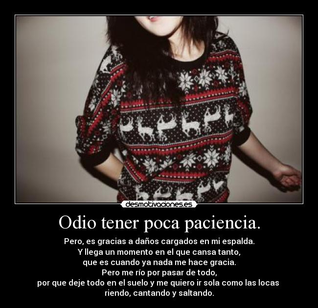 Odio tener poca paciencia. - Pero, es gracias a daños cargados en mi espalda.
Y llega un momento en el que cansa tanto,
que es cuando ya nada me hace gracia.
Pero me río por pasar de todo,
por que deje todo en el suelo y me quiero ir sola como las locas 
riendo, cantando y saltando.