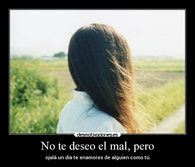 No te deseo el mal, pero - ojalá un día te enamores de alguien como tú.