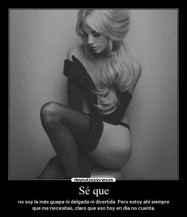 Sé que - no soy la más guapa ni delgada ni divertida. Pero estoy ahí siempre
que me necesitas, claro que eso hoy en día no cuenta.