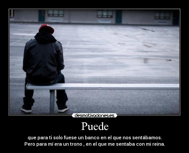 Puede - que para ti solo fuese un banco en el que nos sentábamos.
Pero para mí era un trono , en el que me sentaba con mi reina.