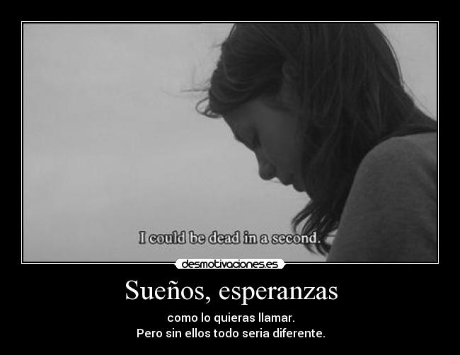 Sueños, esperanzas - como lo quieras llamar.
Pero sin ellos todo seria diferente.