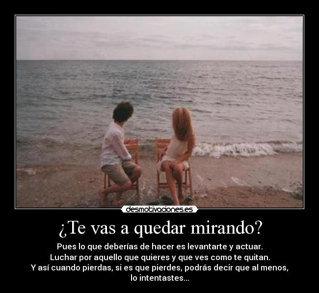 ¿Te vas a quedar mirando? - Pues lo que deberías de hacer es levantarte y actuar.
Luchar por aquello que quieres y que ves como te quitan.
Y así cuando pierdas, si es que pierdes, podrás decir que al menos, lo intentastes...