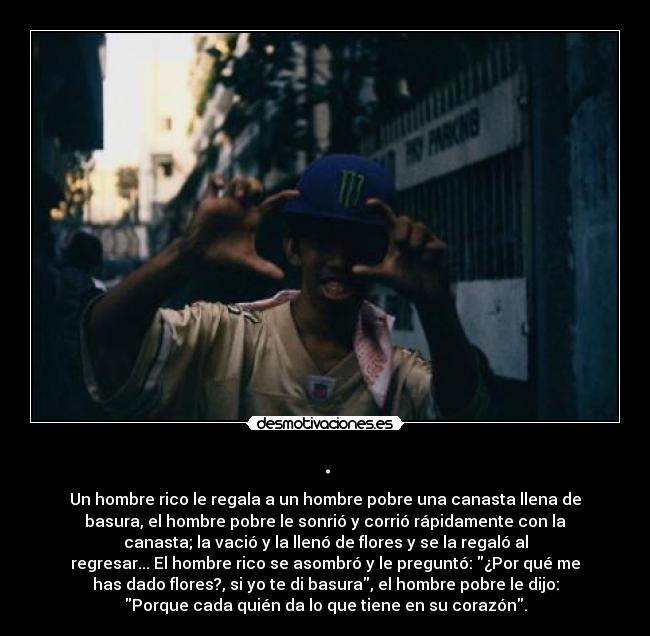 . - Un hombre rico le regala a un hombre pobre una canasta llena de
basura, el hombre pobre le sonrió y corrió rápidamente con la
canasta; la vació y la llenó de flores y se la regaló al
regresar... El hombre rico se asombró y le preguntó: ¿Por qué me
has dado flores?, si yo te di basura, el hombre pobre le dijo:
Porque cada quién da lo que tiene en su corazón.