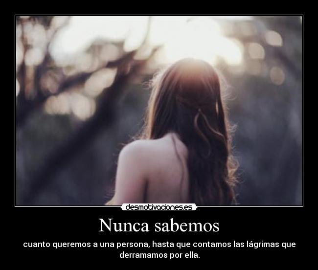 Nunca sabemos - cuanto queremos a una persona, hasta que contamos las lágrimas que
derramamos por ella.
