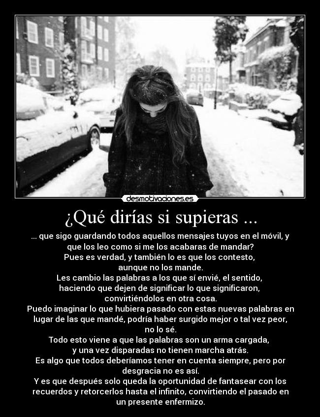 ¿Qué dirías si supieras ... - ... que sigo guardando todos aquellos mensajes tuyos en el móvil, y
que los leo como si me los acabaras de mandar?
Pues es verdad, y también lo es que los contesto, 
aunque no los mande.
Les cambio las palabras a los que sí envié, el sentido, 
haciendo que dejen de significar lo que significaron, 
convirtiéndolos en otra cosa.
Puedo imaginar lo que hubiera pasado con estas nuevas palabras en
lugar de las que mandé, podría haber surgido mejor o tal vez peor,
no lo sé.
Todo esto viene a que las palabras son un arma cargada, 
y una vez disparadas no tienen marcha atrás.
Es algo que todos deberíamos tener en cuenta siempre, pero por
desgracia no es así.
Y es que después solo queda la oportunidad de fantasear con los
recuerdos y retorcerlos hasta el infinito, convirtiendo el pasado en
un presente enfermizo.