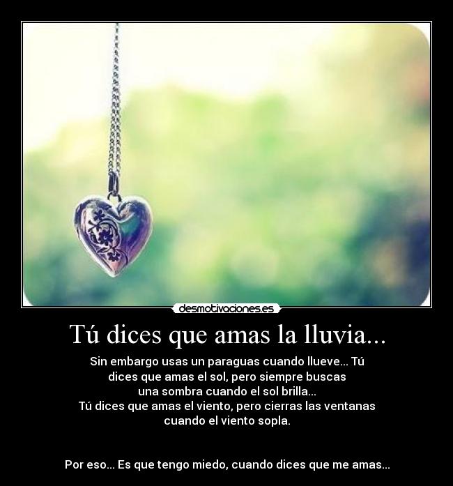 Tú dices que amas la lluvia... - Sin embargo usas un paraguas cuando llueve... Tú
dices que amas el sol, pero siempre buscas
una sombra cuando el sol brilla...
Tú dices que amas el viento, pero cierras las ventanas
cuando el viento sopla.
Por eso... Es que tengo miedo, cuando dices que me amas...