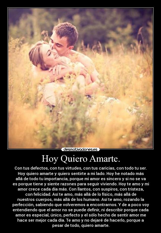 Hoy Quiero Amarte. - Con tus defectos, con tus virtudes, con tus caricias, con todo tu ser.
Hoy quiero amarte y quiero sentirte a mi lado. Hoy he notado más
allá de todo tu importancia, porque mi amor es sincero y si no se va
es porque tiene y siente razones para seguir viviendo. Hoy te amo y mi
amor crece cada día más. Con llantos, con suspiros, con tristeza,
con felicidad. Así te amo, más allá de lo físico, más allá de
nuestros cuerpos, más allá de los humano. Así te amo, rozando la
perfección, sabiendo que volveremos a encontrarnos. Y de a poco voy
entendiendo que el amor no se puede definir, ni describir porque cada
amor es especial, único, perfecto y el sólo hecho de sentir amor me
hace ser mejor cada día. Te amo y no dejaré de hacerlo, porque a
pesar de todo, quiero amarte.