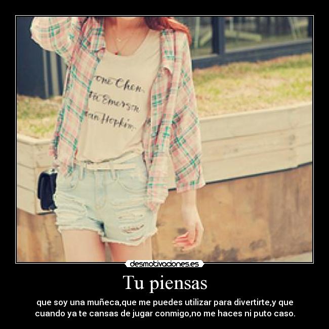 Tu piensas - que soy una muñeca,que me puedes utilizar para divertirte,y que
cuando ya te cansas de jugar conmigo,no me haces ni puto caso.