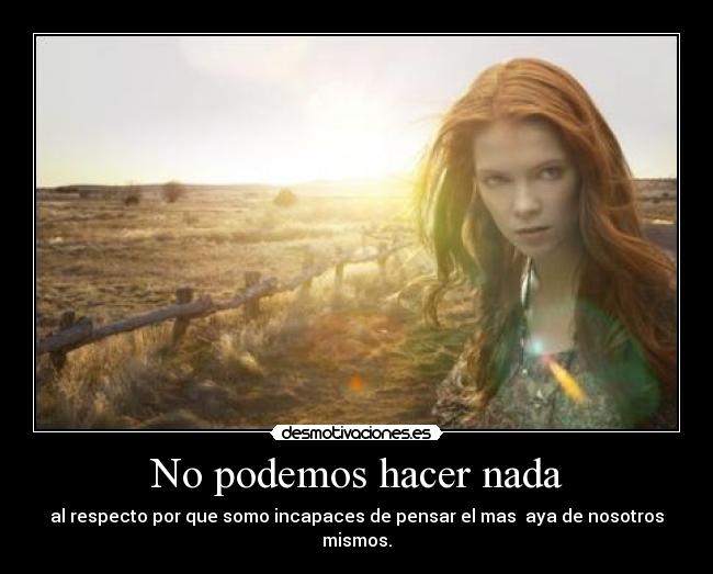 No podemos hacer nada - al respecto por que somo incapaces de pensar el mas aya de nosotros mismos.