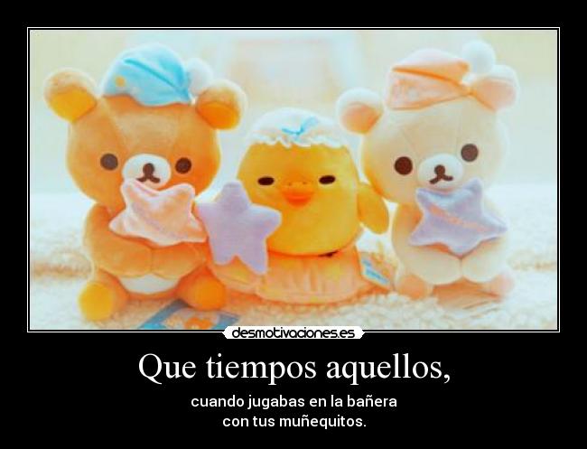 Que tiempos aquellos, - cuando jugabas en la bañera
con tus muñequitos.