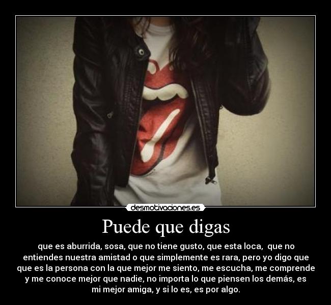 Puede que digas - que es aburrida, sosa, que no tiene gusto, que esta loca, que no
entiendes nuestra amistad o que simplemente es rara, pero yo digo que
que es la persona con la que mejor me siento, me escucha, me comprende
y me conoce mejor que nadie, no importa lo que piensen los demás, es
mi mejor amiga, y si lo es, es por algo.