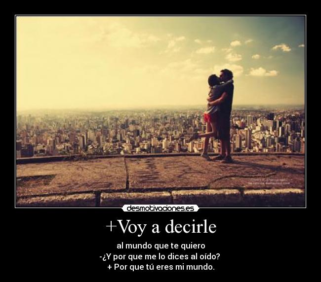 +Voy a decirle - al mundo que te quiero
-¿Y por que me lo dices al oído? 
+ Por que tú eres mi mundo.