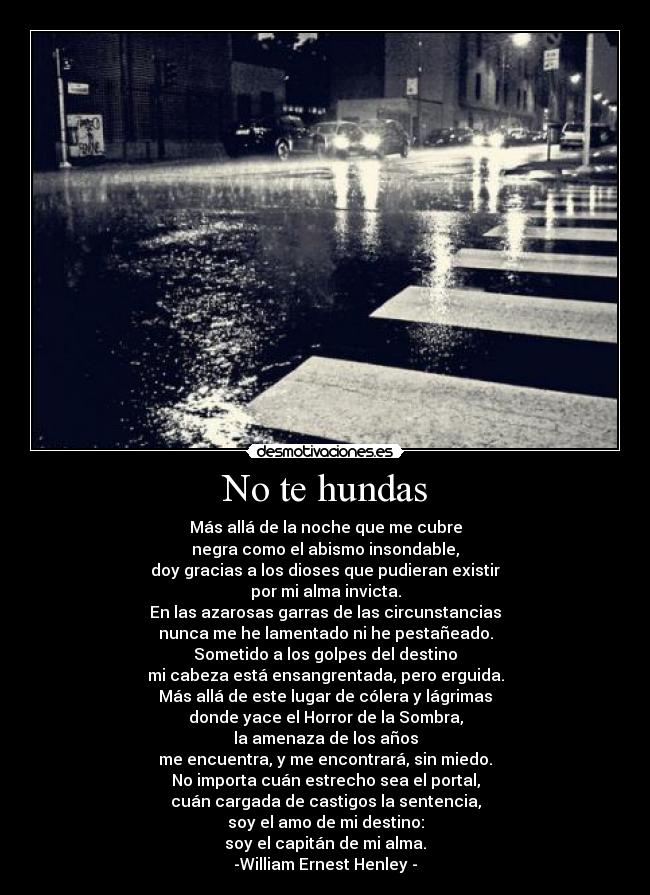 No te hundas - Más allá de la noche que me cubre
negra como el abismo insondable,
doy gracias a los dioses que pudieran existir
por mi alma invicta.
En las azarosas garras de las circunstancias
nunca me he lamentado ni he pestañeado.
Sometido a los golpes del destino
mi cabeza está ensangrentada, pero erguida.
Más allá de este lugar de cólera y lágrimas
donde yace el Horror de la Sombra,
la amenaza de los años
me encuentra, y me encontrará, sin miedo.
No importa cuán estrecho sea el portal,
cuán cargada de castigos la sentencia,
soy el amo de mi destino:
soy el capitán de mi alma.
-William Ernest Henley -