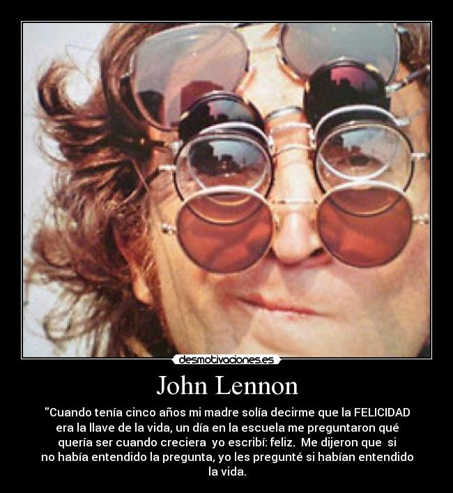 John Lennon - Cuando tenía cinco años mi madre solía decirme que la FELICIDAD
era la llave de la vida, un día en la escuela me preguntaron qué
quería ser cuando creciera  yo escribí: feliz.  Me dijeron que  si
no había entendido la pregunta, yo les pregunté si habían entendido
la vida.