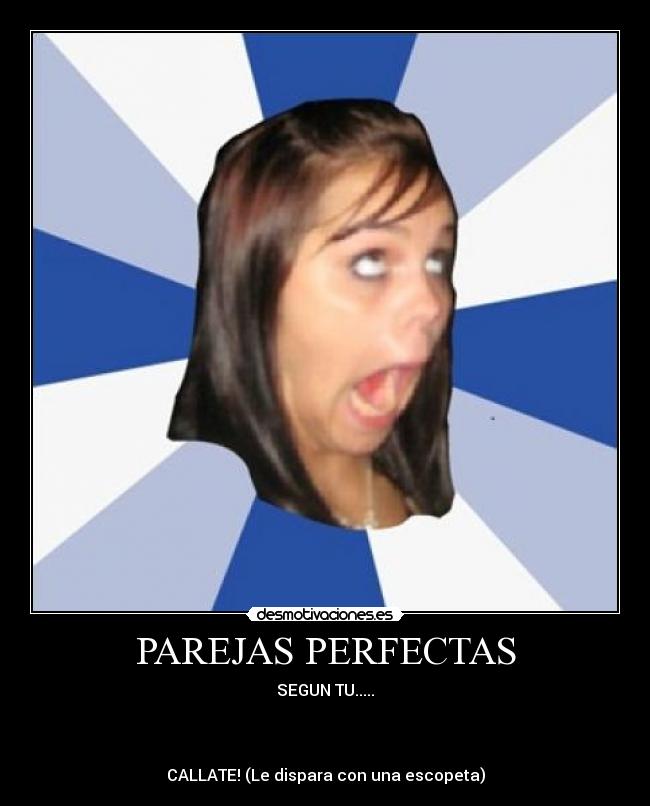 PAREJAS PERFECTAS - SEGUN TU.....
CALLATE! (Le dispara con una escopeta)