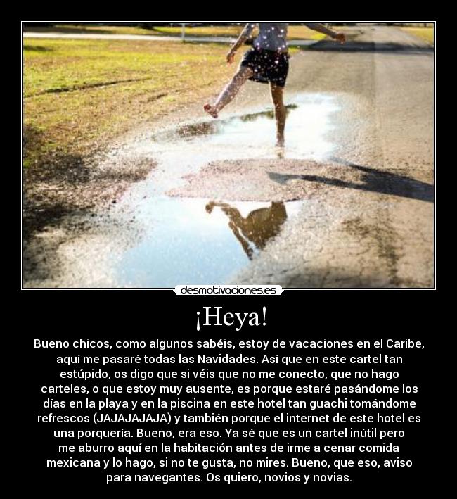 ¡Heya! - Bueno chicos, como algunos sabéis, estoy de vacaciones en el Caribe,
aquí me pasaré todas las Navidades. Así que en este cartel tan
estúpido, os digo que si véis que no me conecto, que no hago
carteles, o que estoy muy ausente, es porque estaré pasándome los
días en la playa y en la piscina en este hotel tan guachi tomándome
refrescos (JAJAJAJAJA) y también porque el internet de este hotel es
una porquería. Bueno, era eso. Ya sé que es un cartel inútil pero
me aburro aquí en la habitación antes de irme a cenar comida
mexicana y lo hago, si no te gusta, no mires. Bueno, que eso, aviso
para navegantes. Os quiero, novios y novias.