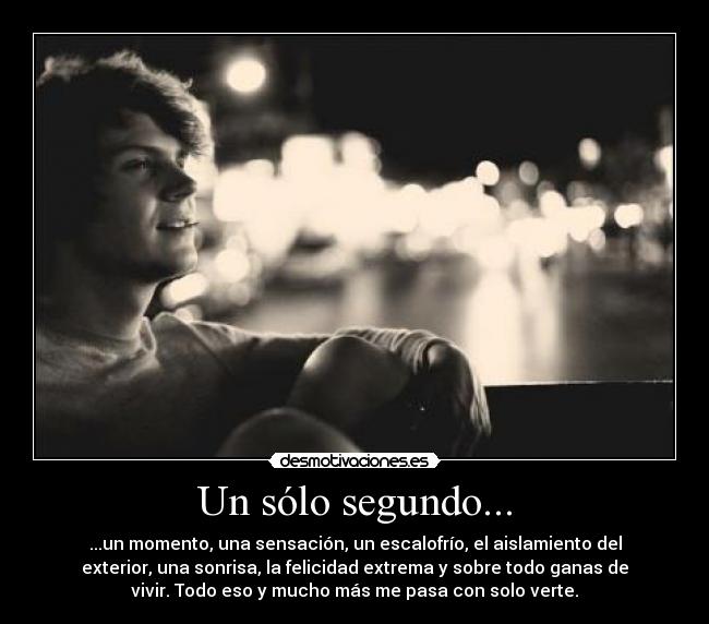 Un sólo segundo... - ...un momento, una sensación, un escalofrío, el aislamiento del
exterior, una sonrisa, la felicidad extrema y sobre todo ganas de
vivir. Todo eso y mucho más me pasa con solo verte.