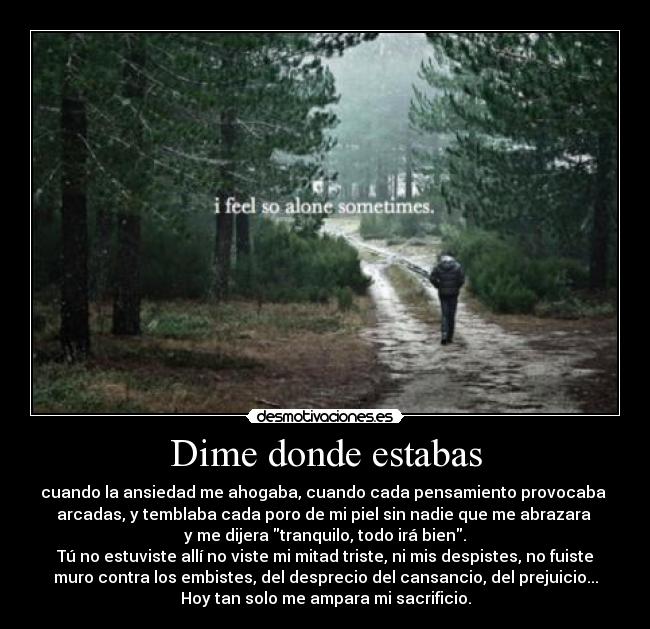 Dime donde estabas - cuando la ansiedad me ahogaba, cuando cada pensamiento provocaba 
arcadas, y temblaba cada poro de mi piel sin nadie que me abrazara 
y me dijera tranquilo, todo irá bien.
Tú no estuviste allí no viste mi mitad triste, ni mis despistes, no fuiste
muro contra los embistes, del desprecio del cansancio, del prejuicio...
Hoy tan solo me ampara mi sacrificio.