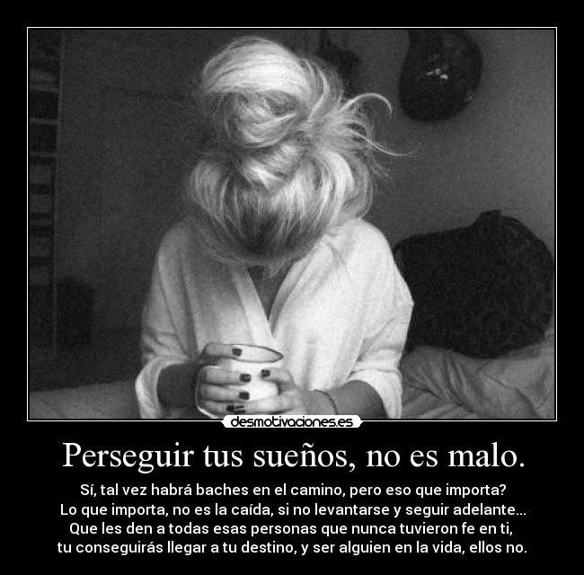 Perseguir tus sueños, no es malo. - Sí, tal vez habrá baches en el camino, pero eso que importa?
Lo que importa, no es la caída, si no levantarse y seguir adelante...
Que les den a todas esas personas que nunca tuvieron fe en ti, 
tu conseguirás llegar a tu destino, y ser alguien en la vida, ellos no.