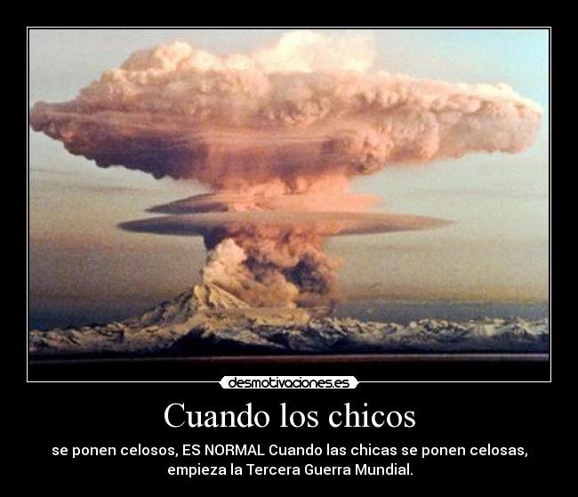 Cuando los chicos - se ponen celosos, ES NORMAL Cuando las chicas se ponen celosas,
empieza la Tercera Guerra Mundial.