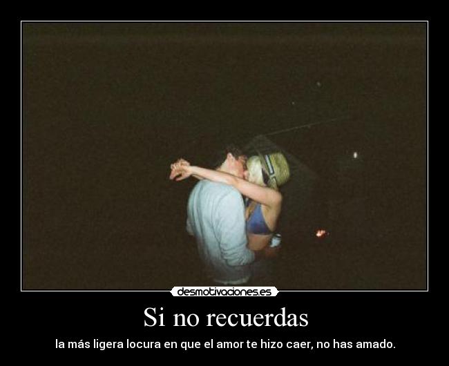 Si no recuerdas - la más ligera locura en que el amor te hizo caer, no has amado.