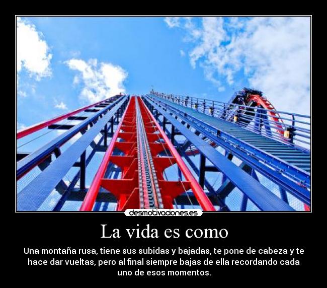 La vida es como - Una montaña rusa, tiene sus subidas y bajadas, te pone de cabeza y te
hace dar vueltas, pero al final siempre bajas de ella recordando cada
uno de esos momentos.