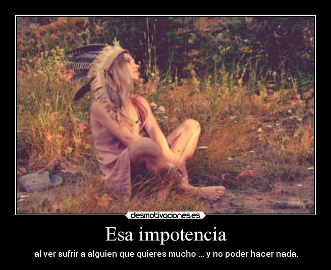 Esa impotencia - al ver sufrir a alguien que quieres mucho ... y no poder hacer nada.