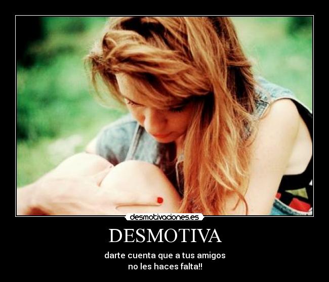 DESMOTIVA - darte cuenta que a tus amigos
no les haces falta!!