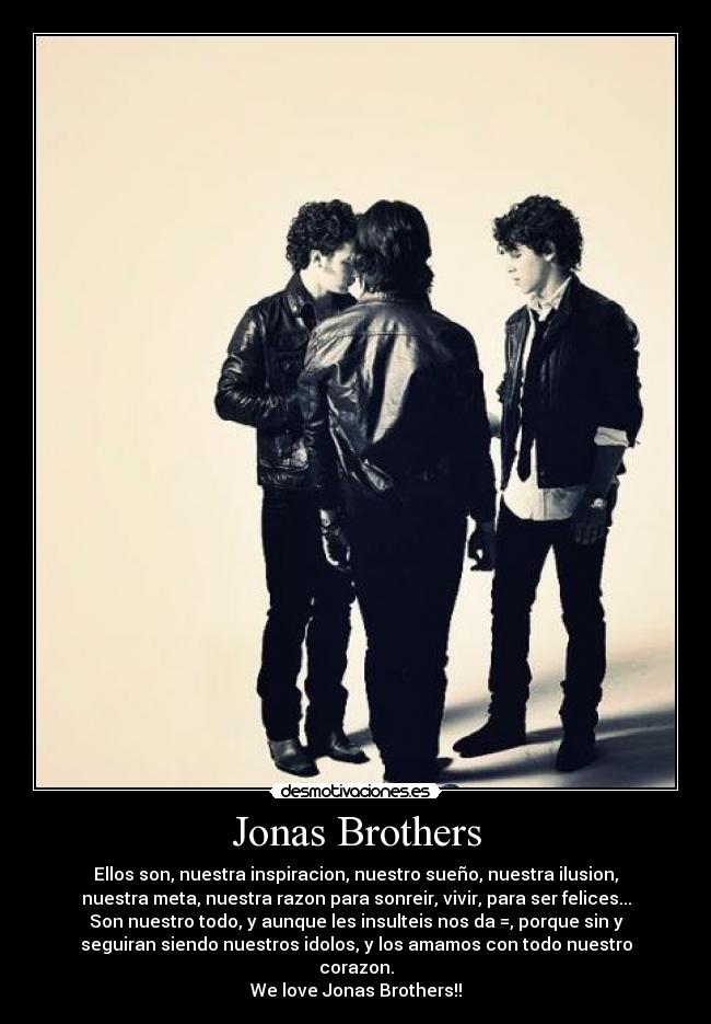 Jonas Brothers - Ellos son, nuestra inspiracion, nuestro sueño, nuestra ilusion,
nuestra meta, nuestra razon para sonreir, vivir, para ser felices...
Son nuestro todo, y aunque les insulteis nos da =, porque sin y
seguiran siendo nuestros idolos, y los amamos con todo nuestro
corazon.
We love Jonas Brothers!!