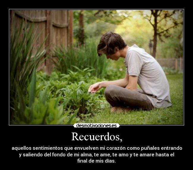 Recuerdos, - aquellos sentimientos que envuelven mi corazón como puñales entrando
y saliendo del fondo de mi alma, te ame, te amo y te amare hasta el
final de mis días.