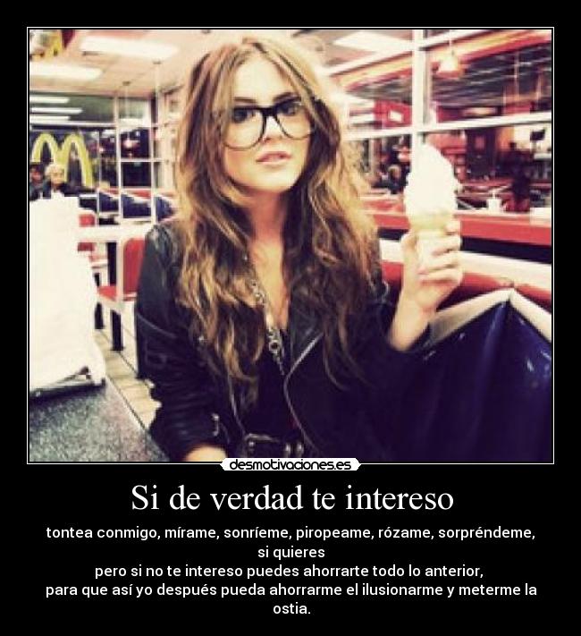 Si de verdad te intereso - tontea conmigo, mírame, sonríeme, piropeame, rózame, sorpréndeme, si quieres
pero si no te intereso puedes ahorrarte todo lo anterior, 
para que así yo después pueda ahorrarme el ilusionarme y meterme la ostia.