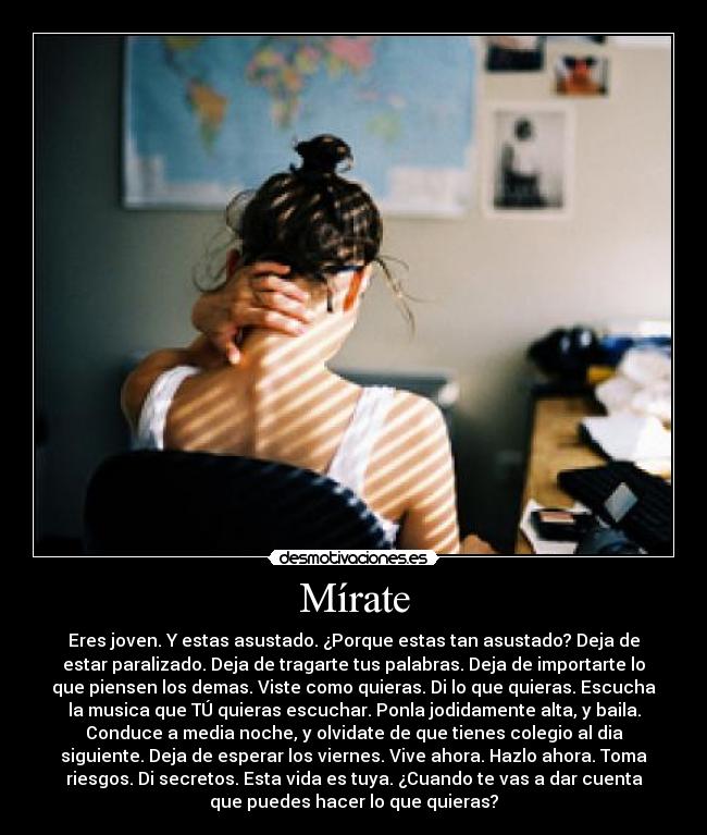 Mírate - Eres joven. Y estas asustado. ¿Porque estas tan asustado? Deja de
estar paralizado. Deja de tragarte tus palabras. Deja de importarte lo
que piensen los demas. Viste como quieras. Di lo que quieras. Escucha
la musica que TÚ quieras escuchar. Ponla jodidamente alta, y baila.
Conduce a media noche, y olvidate de que tienes colegio al dia
siguiente. Deja de esperar los viernes. Vive ahora. Hazlo ahora. Toma
riesgos. Di secretos. Esta vida es tuya. ¿Cuando te vas a dar cuenta
que puedes hacer lo que quieras?