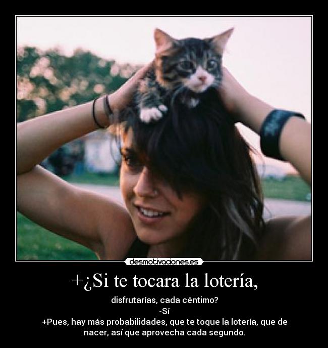 +¿Si te tocara la lotería, - disfrutarías, cada céntimo?
-Sí
+Pues, hay más probabilidades, que te toque la lotería, que de
nacer, así que aprovecha cada segundo.