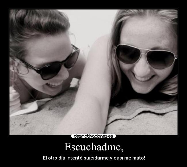 Escuchadme, - El otro día intenté suicidarme y casi me mato!