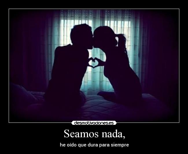 Seamos nada, - he oído que dura para siempre