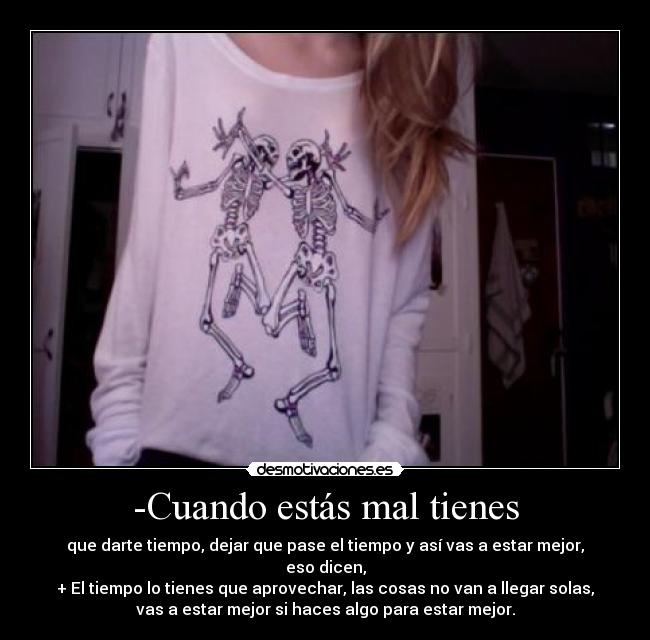 -Cuando estás mal tienes - que darte tiempo, dejar que pase el tiempo y así vas a estar mejor,
eso dicen,
+ El tiempo lo tienes que aprovechar, las cosas no van a llegar solas,
vas a estar mejor si haces algo para estar mejor.