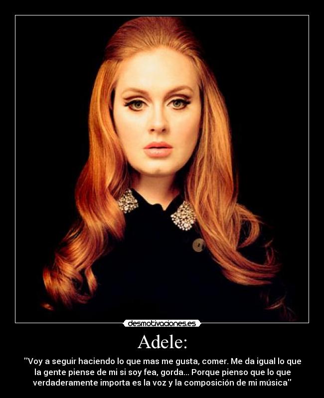 Adele: - Voy a seguir haciendo lo que mas me gusta, comer. Me da igual lo que
la gente piense de mi si soy fea, gorda... Porque pienso que lo que
verdaderamente importa es la voz y la composición de mi música