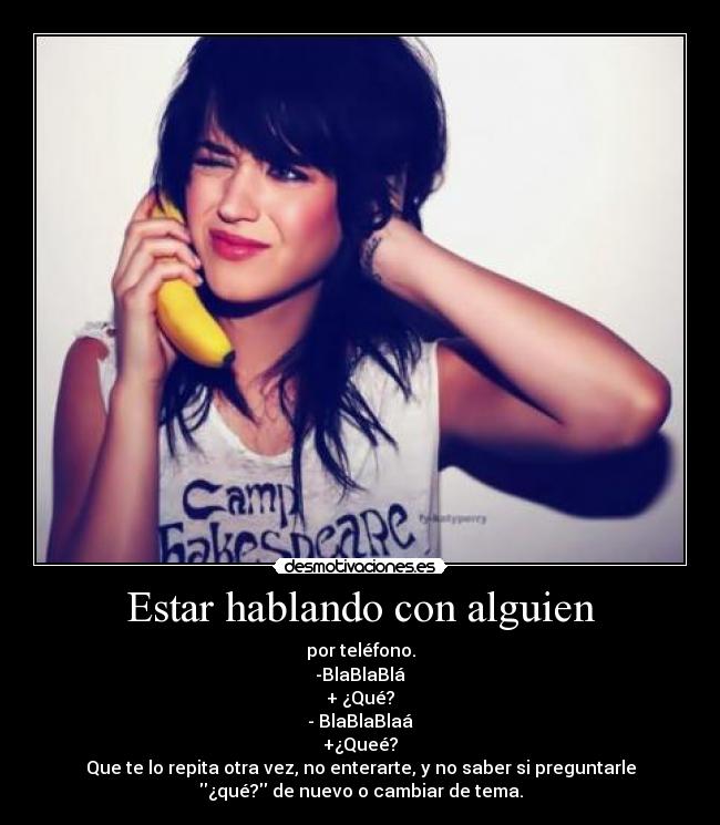 Estar hablando con alguien - por teléfono.
-BlaBlaBlá
+ ¿Qué?
- BlaBlaBlaá
+¿Queé?
Que te lo repita otra vez, no enterarte, y no saber si preguntarle
¿qué? de nuevo o cambiar de tema.